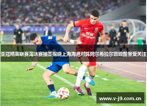 亚冠精英联赛淘汰赛抽签揭晓上海海港对阵阿尔希拉尔晋级前景受关注 亚冠精英联赛淘汰赛抽签揭晓上海海港对阵阿尔希拉尔晋级前景受关注