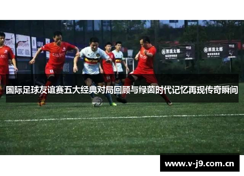 国际足球友谊赛五大经典对局回顾与绿茵时代记忆再现传奇瞬间 国际足球友谊赛五大经典对局回顾与绿茵时代记忆再现传奇瞬间